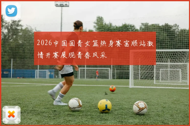 2026中国国青女篮热身赛富顺站激情开赛展现青春风采