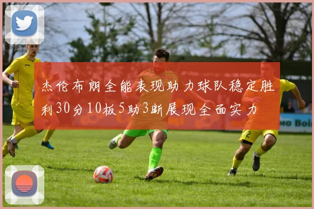 杰伦布朗全能表现助力球队稳定胜利30分10板5助3断展现全面实力