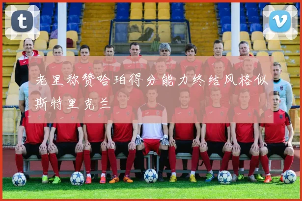 老里称赞哈珀得分能力终结风格似斯特里克兰