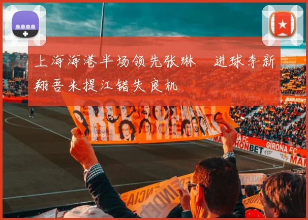 上海海港半场领先张琳芃进球李新翔吾米提江错失良机