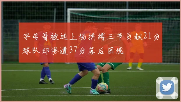 字母哥被迫上场拼搏三节贡献21分球队却惨遭37分落后困境