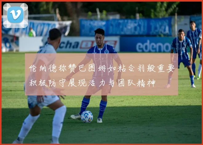 伦纳德称赞巴图姆如粘合剂般重要积极防守展现活力与团队精神