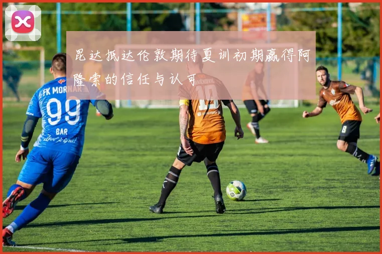 昆达抵达伦敦期待夏训初期赢得阿隆索的信任与认可