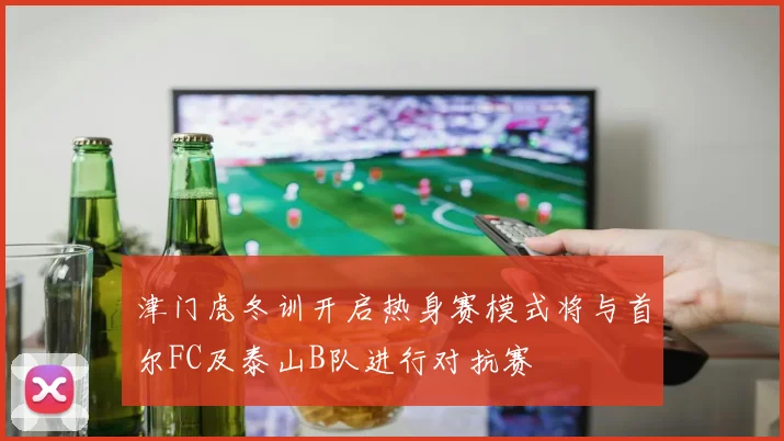 津门虎冬训开启热身赛模式将与首尔FC及泰山B队进行对抗赛