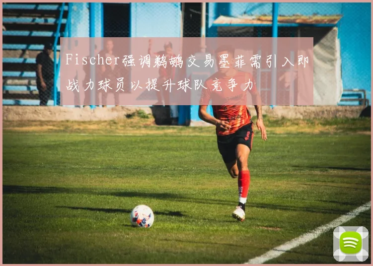 Fischer强调鹈鹕交易墨菲需引入即战力球员以提升球队竞争力