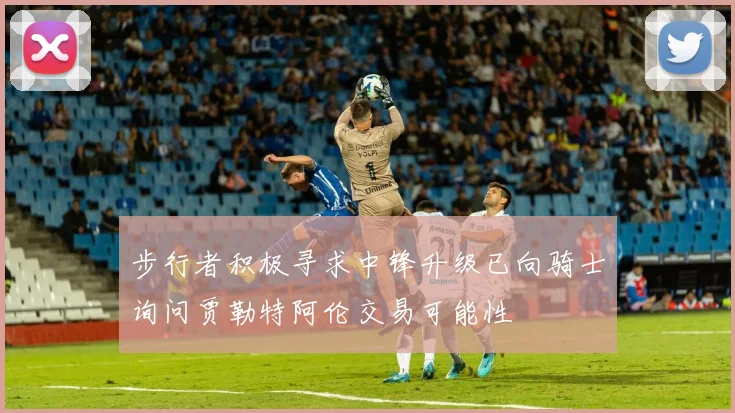 步行者积极寻求中锋升级已向骑士询问贾勒特阿伦交易可能性