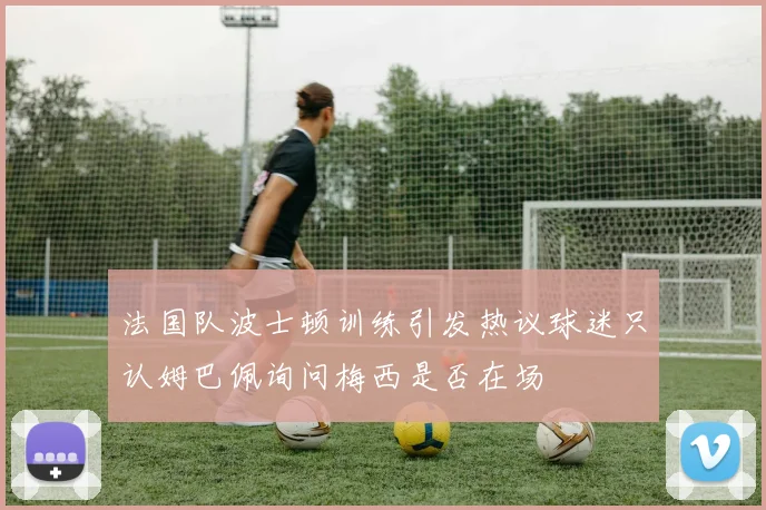 法国队波士顿训练引发热议球迷只认姆巴佩询问梅西是否在场