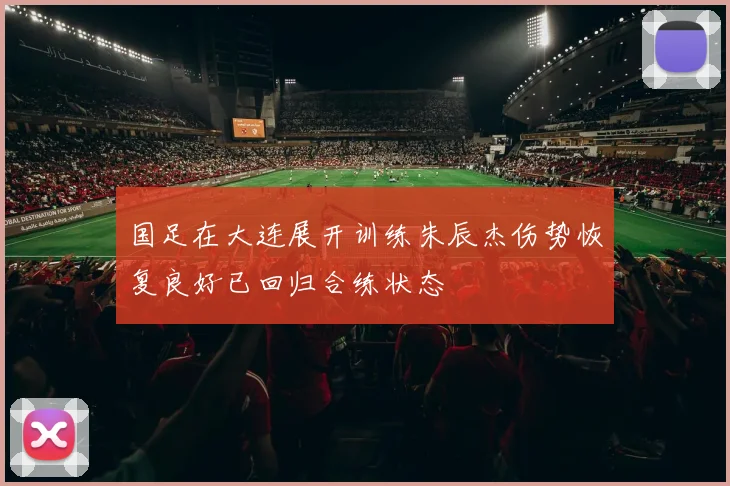 国足在大连展开训练朱辰杰伤势恢复良好已回归合练状态