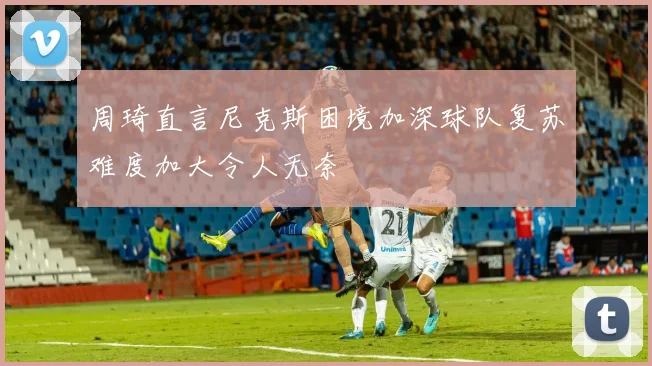 周琦直言尼克斯困境加深球队复苏难度加大令人无奈