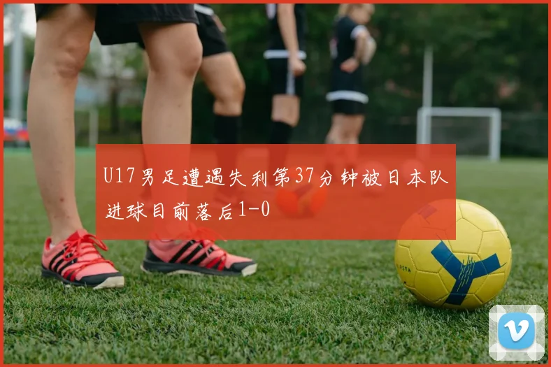 U17男足遭遇失利第37分钟被日本队进球目前落后1-0