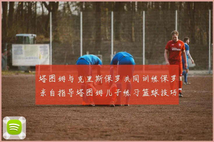 塔图姆与克里斯保罗共同训练保罗亲自指导塔图姆儿子练习篮球技巧