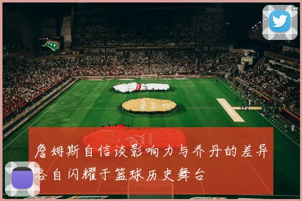 詹姆斯自信谈影响力与乔丹的差异各自闪耀于篮球历史舞台