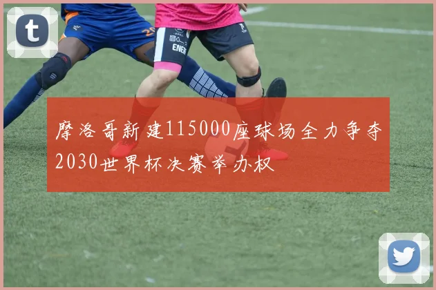 摩洛哥新建115000座球场全力争夺2030世界杯决赛举办权