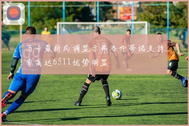 马卡最新民调显示弗洛伦蒂诺支持率高达6511优势明显