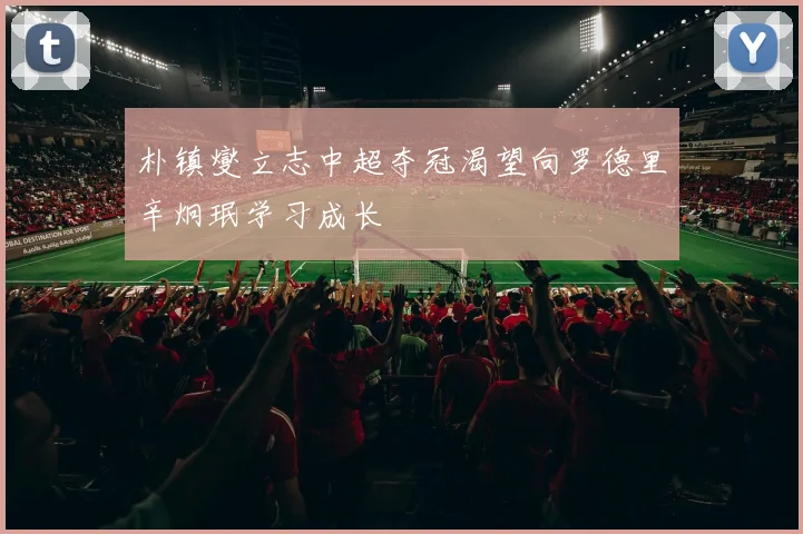 朴镇燮立志中超夺冠渴望向罗德里辛炯珉学习成长