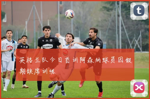 英格兰队今日首训阿森纳球员因假期缺席训练
