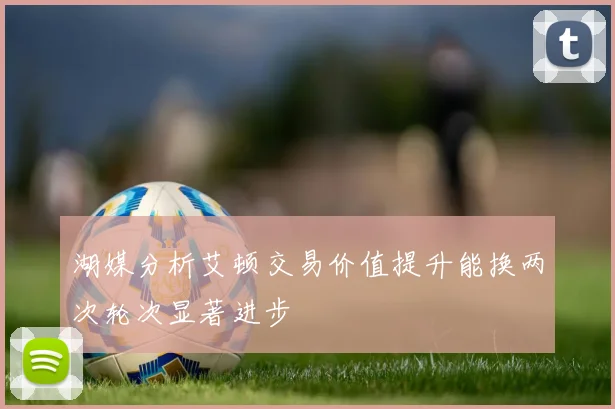 湖媒分析艾顿交易价值提升能换两次轮次显著进步