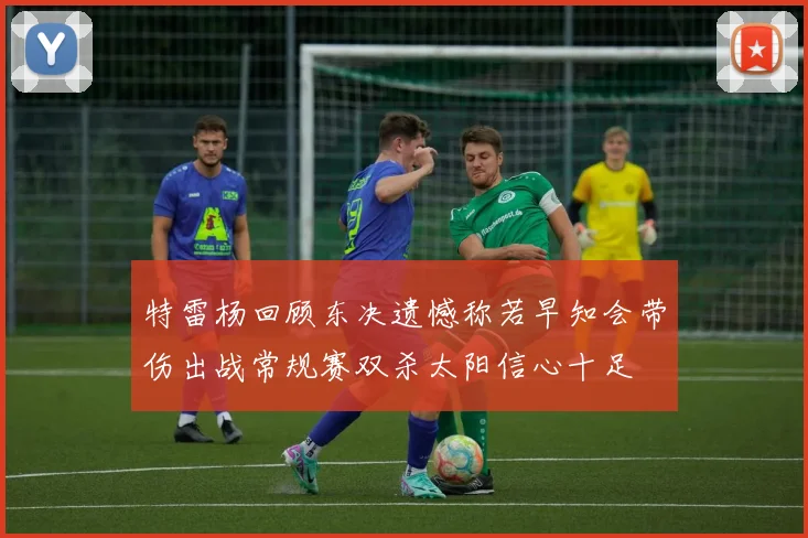 特雷杨回顾东决遗憾称若早知会带伤出战常规赛双杀太阳信心十足