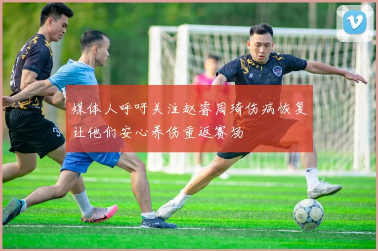 媒体人呼吁关注赵睿周琦伤病恢复让他们安心养伤重返赛场