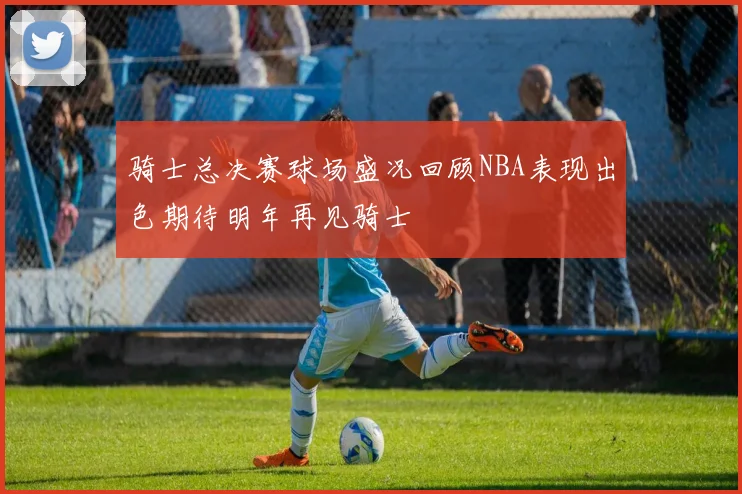 骑士总决赛球场盛况回顾NBA表现出色期待明年再见骑士