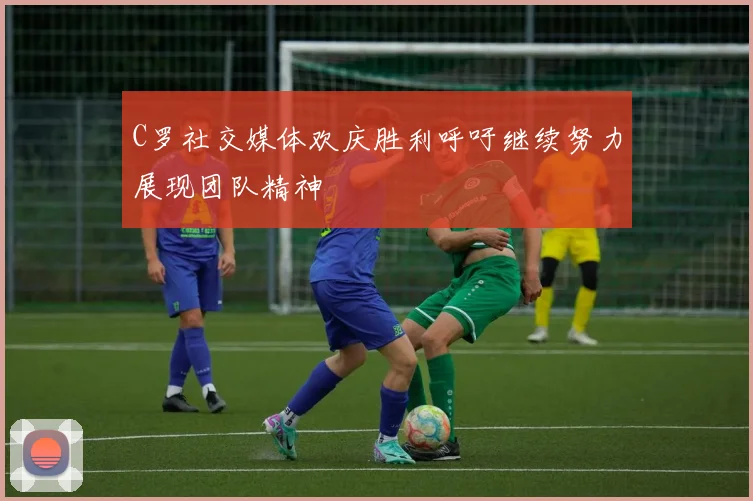 C罗社交媒体欢庆胜利呼吁继续努力展现团队精神