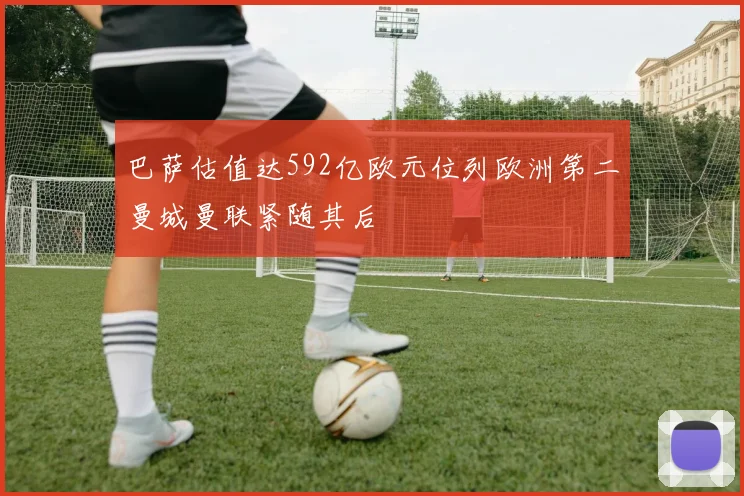 巴萨估值达592亿欧元位列欧洲第二曼城曼联紧随其后