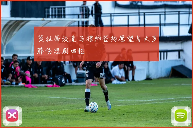 莫拉蒂谈皇马穆帅签约愿望与大罗膝伤悲剧回忆