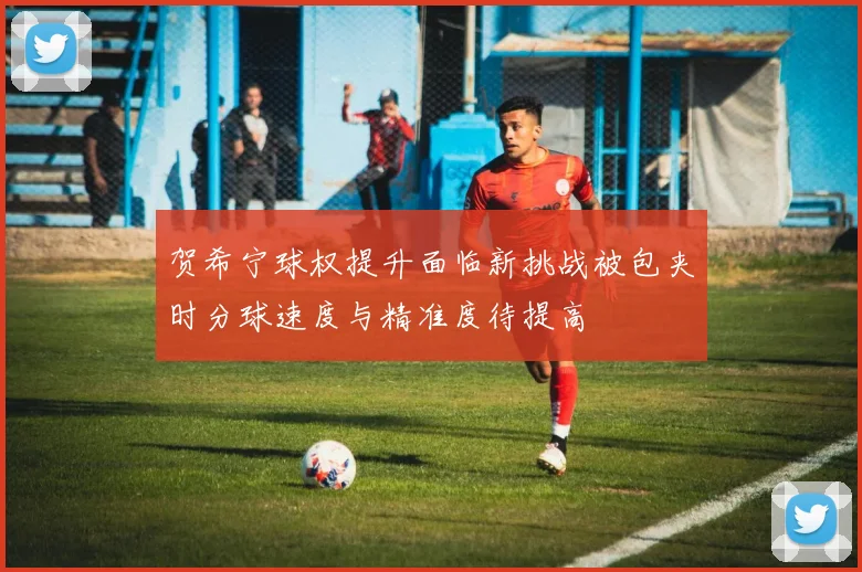 贺希宁球权提升面临新挑战被包夹时分球速度与精准度待提高