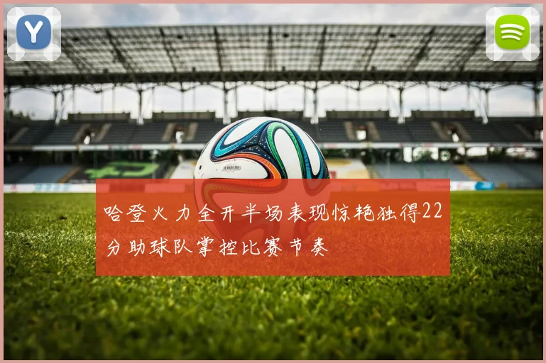 哈登火力全开半场表现惊艳独得22分助球队掌控比赛节奏