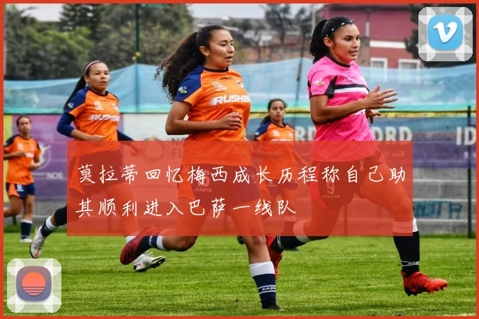 莫拉蒂回忆梅西成长历程称自己助其顺利进入巴萨一线队