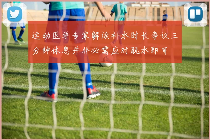 运动医学专家解读补水时长争议三分钟休息并非必需应对脱水即可